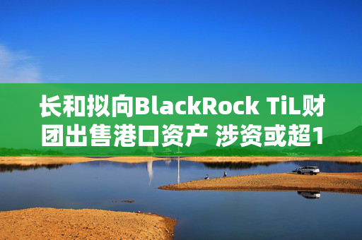 长和拟向BlackRock TiL财团出售港口资产 涉资或超190亿美元