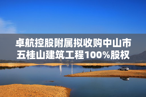 卓航控股附属拟收购中山市五桂山建筑工程100%股权