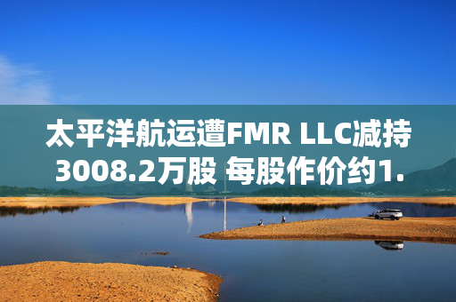 太平洋航运遭FMR LLC减持3008.2万股 每股作价约1.62港元