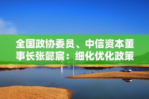 全国政协委员、中信资本董事长张懿宸：细化优化政策安排，打通并购基金发展难点堵点