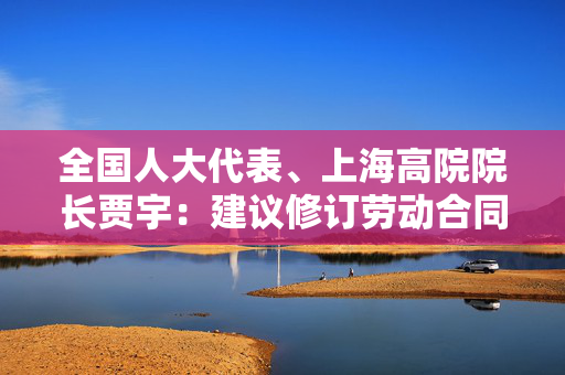 全国人大代表、上海高院院长贾宇：建议修订劳动合同法 加强灵活就业人员权益保障