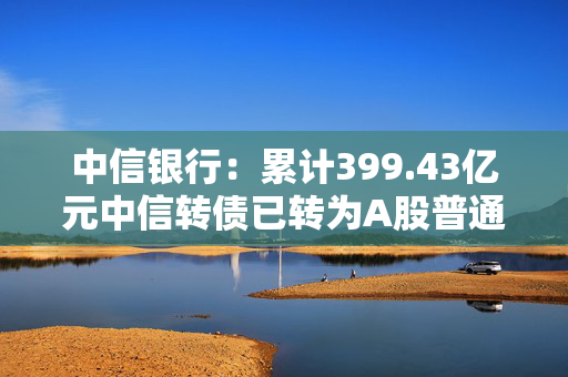 中信银行：累计399.43亿元中信转债已转为A股普通股 转股股数为67.10亿股