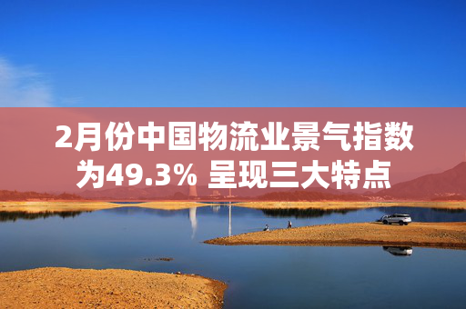 2月份中国物流业景气指数为49.3% 呈现三大特点