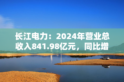 长江电力：2024年营业总收入841.98亿元，同比增长7.75%