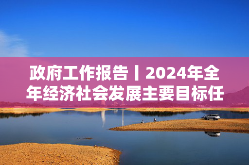 政府工作报告丨2024年全年经济社会发展主要目标任务顺利完成