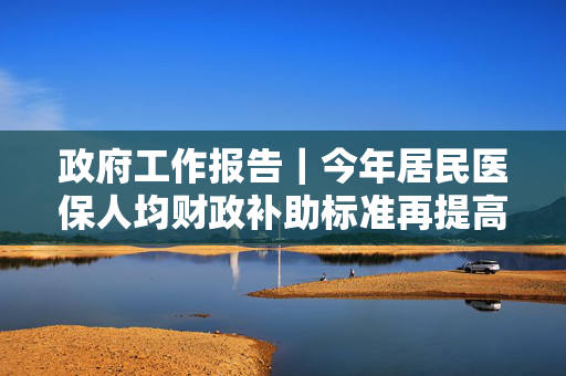 政府工作报告｜今年居民医保人均财政补助标准再提高30元