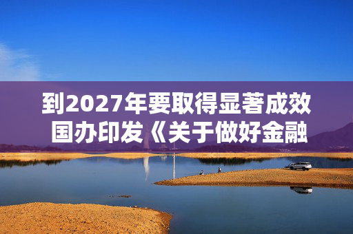 到2027年要取得显著成效 国办印发《关于做好金融“五篇大文章”的指导意见》