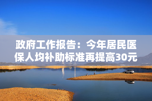 政府工作报告：今年居民医保人均补助标准再提高30元，基础养老金最低标准再提高20元