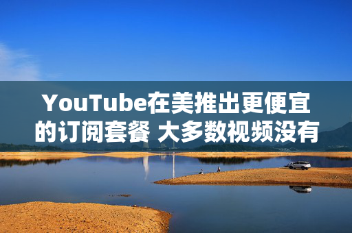 YouTube在美推出更便宜的订阅套餐 大多数视频没有广告