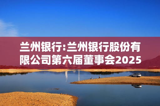 兰州银行:兰州银行股份有限公司第六届董事会2025年第三次临时会议决议公告