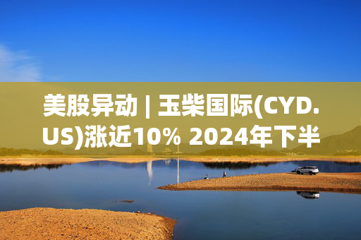 美股异动 | 玉柴国际(CYD.US)涨近10% 2024年下半年发动机销量显著增长10.9%