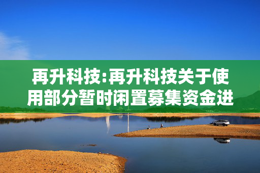 再升科技:再升科技关于使用部分暂时闲置募集资金进行现金管理的进展公告