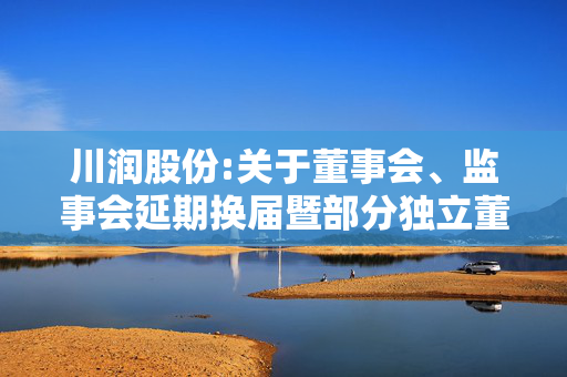 川润股份:关于董事会、监事会延期换届暨部分独立董事任期届满的提示性公告