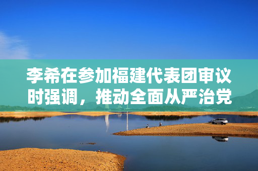 李希在参加福建代表团审议时强调，推动全面从严治党取得更大成效，为推进中国式现代化提供坚强保障