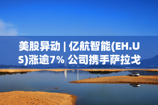 美股异动 | 亿航智能(EH.US)涨逾7% 公司携手萨拉戈萨大学和广州大学共建低空飞行安全联合实验室