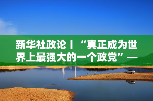 新华社政论丨“真正成为世界上最强大的一个政党”——写在二十届中央纪委四次全会召开之际