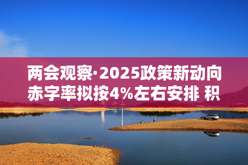 两会观察·2025政策新动向赤字率拟按4%左右安排 积极财政政策“用力”更“给力”