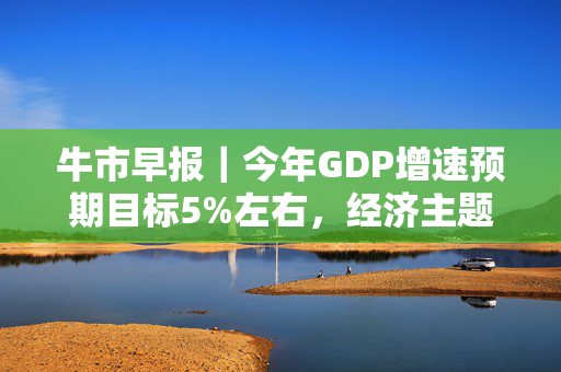 牛市早报｜今年GDP增速预期目标5%左右，经济主题记者会今日举行