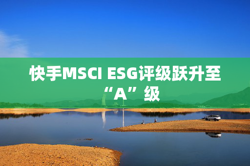 快手MSCI ESG评级跃升至“A”级