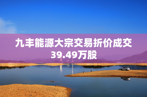 九丰能源大宗交易折价成交39.49万股