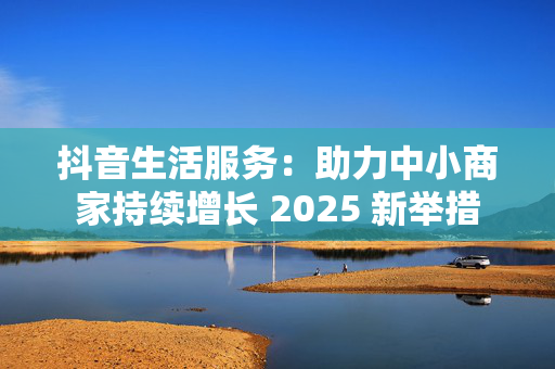 抖音生活服务：助力中小商家持续增长 2025 新举措