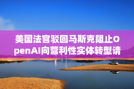 美国法官驳回马斯克阻止OpenAI向营利性实体转型请求