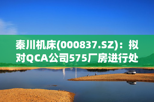 秦川机床(000837.SZ)：拟对QCA公司575厂房进行处置