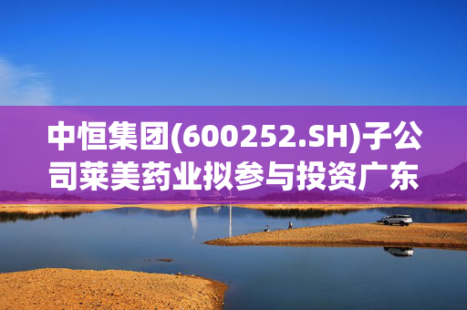 中恒集团(600252.SH)子公司莱美药业拟参与投资广东东纳协同产业投资合伙企业