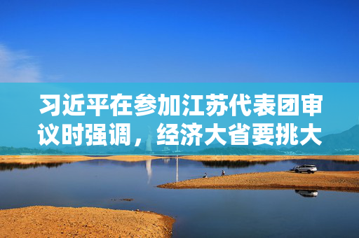 习近平在参加江苏代表团审议时强调，经济大省要挑大梁为全国发展大局作贡献