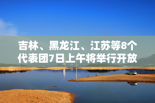 吉林、黑龙江、江苏等8个代表团7日上午将举行开放团组会议