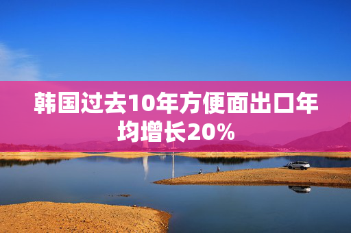 韩国过去10年方便面出口年均增长20%