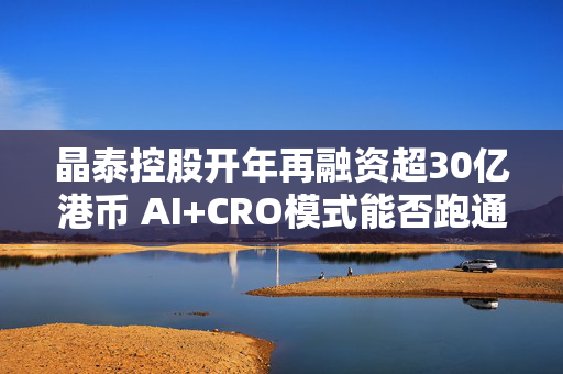 晶泰控股开年再融资超30亿港币 AI+CRO模式能否跑通？