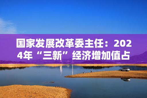 国家发展改革委主任：2024年“三新”经济增加值占GDP比重超过18%