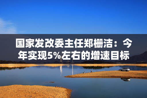 国家发改委主任郑栅洁：今年实现5%左右的增速目标有基础有支撑有保障