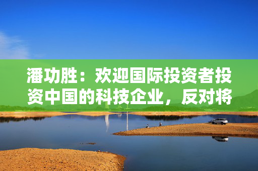 潘功胜：欢迎国际投资者投资中国的科技企业，反对将市场化的投资行为工具化和政治化