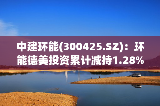 中建环能(300425.SZ)：环能德美投资累计减持1.28%股份