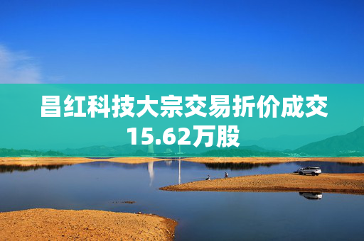 昌红科技大宗交易折价成交15.62万股