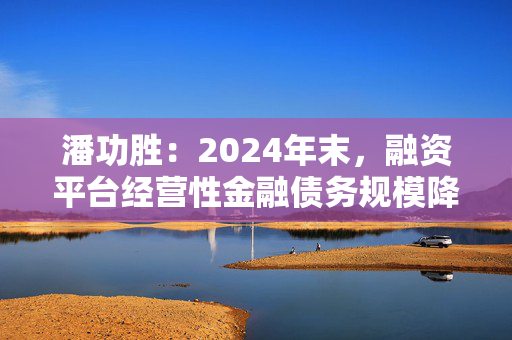 潘功胜：2024年末，融资平台经营性金融债务规模降至14.8万亿