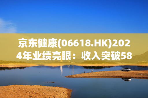 京东健康(06618.HK)2024年业绩亮眼：收入突破580亿，毛利率提升，助力医药数字化转型