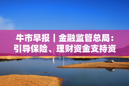 牛市早报｜金融监管总局：引导保险、理财资金支持资本市场平稳健康发展