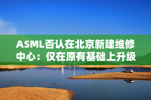 ASML否认在北京新建维修中心：仅在原有基础上升级和扩建