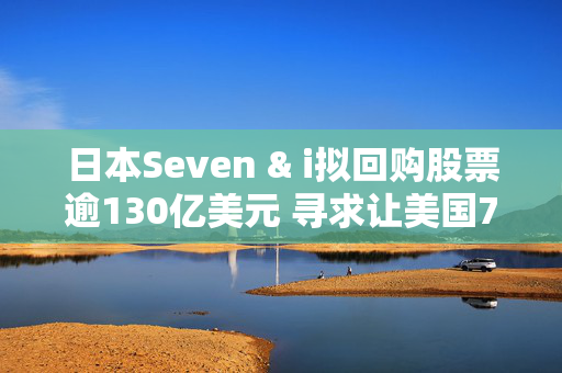 日本Seven & i拟回购股票逾130亿美元 寻求让美国7-11便利店业务上市