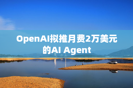 OpenAI拟推月费2万美元的AI Agent