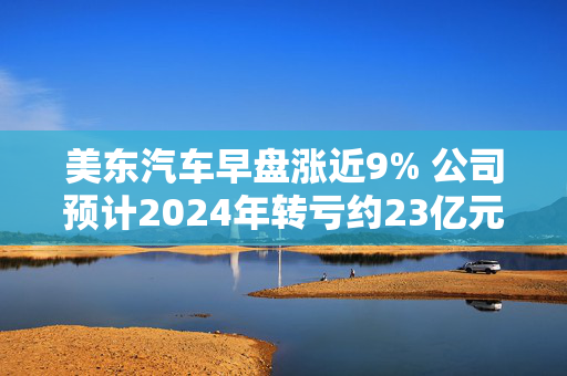 美东汽车早盘涨近9% 公司预计2024年转亏约23亿元