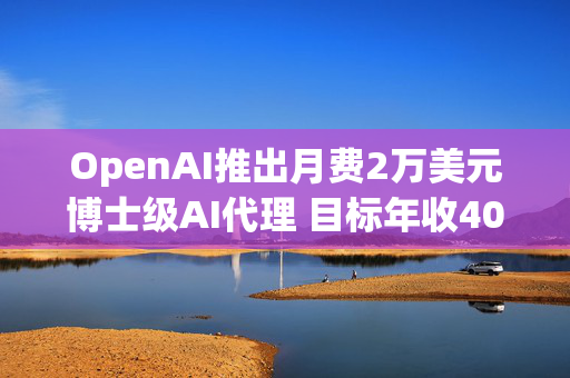 OpenAI推出月费2万美元博士级AI代理 目标年收40亿美元