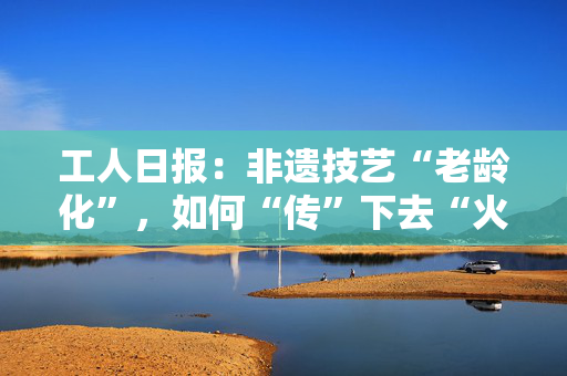 工人日报：非遗技艺“老龄化”，如何“传”下去“火”起来？