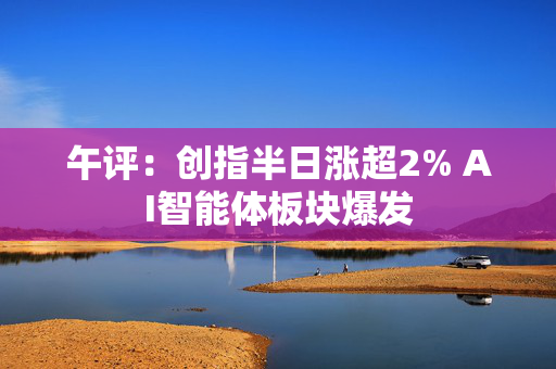 午评：创指半日涨超2% AI智能体板块爆发