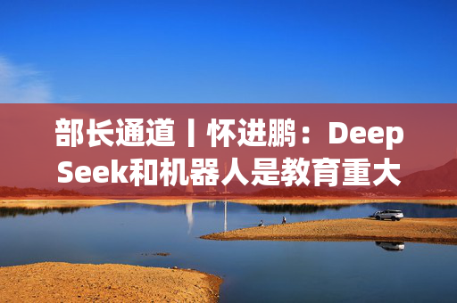 部长通道丨怀进鹏：DeepSeek和机器人是教育重大机遇