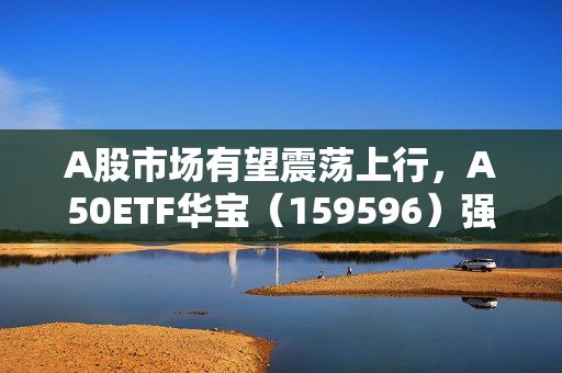 A股市场有望震荡上行，A50ETF华宝（159596）强势拉升涨超1.2%，十大重仓股8只上涨