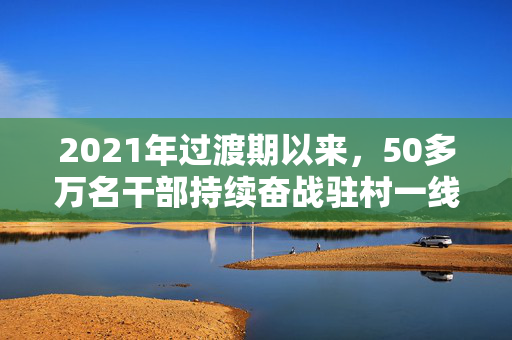 2021年过渡期以来，50多万名干部持续奋战驻村一线